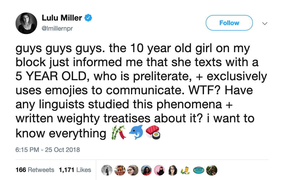 screencap of a tweet that says "guys guys guys. the 10 year old girl on my block just informed me that she texts with a 5 YEAR OLD, who is preliterate, + exclusively uses emojies to communicate. WTF? Have any linguists studied this phenomena + written weighty treatises about it? i want to know everything"