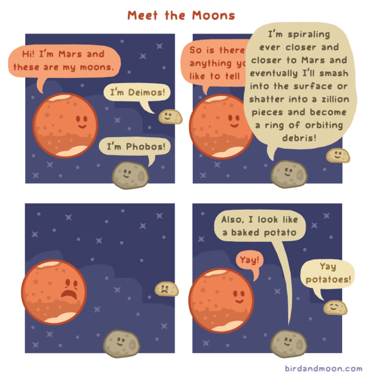 a colored comic of mars and its moons. title: meet the moons. panel one: mars says "hi! i'm mars and these are my moons." one moon says "I'm deimos." the other moon says "I'm phobos." panel 2: mars says, "so is there anything you like to tell.." and phobos says "i'm spiraling ever closer and closer to mars and eventually i'll smash into the surface or shatter into a zillion pieces and become a ring of orbiting debris." panel 3: mars and deimos look scared while phobos just smiles. panel 4: phobos says "also i look like a baked potato." mars says "yay" and deimos says "yay potatoes!"