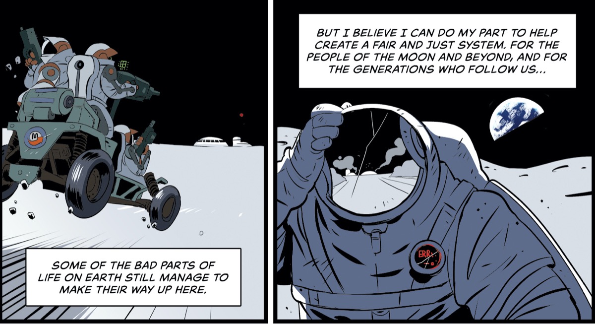 two comic panels of astronauts on the moon. the left panel shows two astronauts on a moon buggy driving fast on the lunar surface towards a moon settlement, the comic bubble reads "some of the bad parts of life on earth still manage to make their way up here." the right panel shows an astronaut with a cracked visor and their hand on top of their head. the earth is behind them. the panel bubble reads "but i believe i can do my part to help create a fair and just system. for the people of the moon and beyond and for the generations who follow us..."