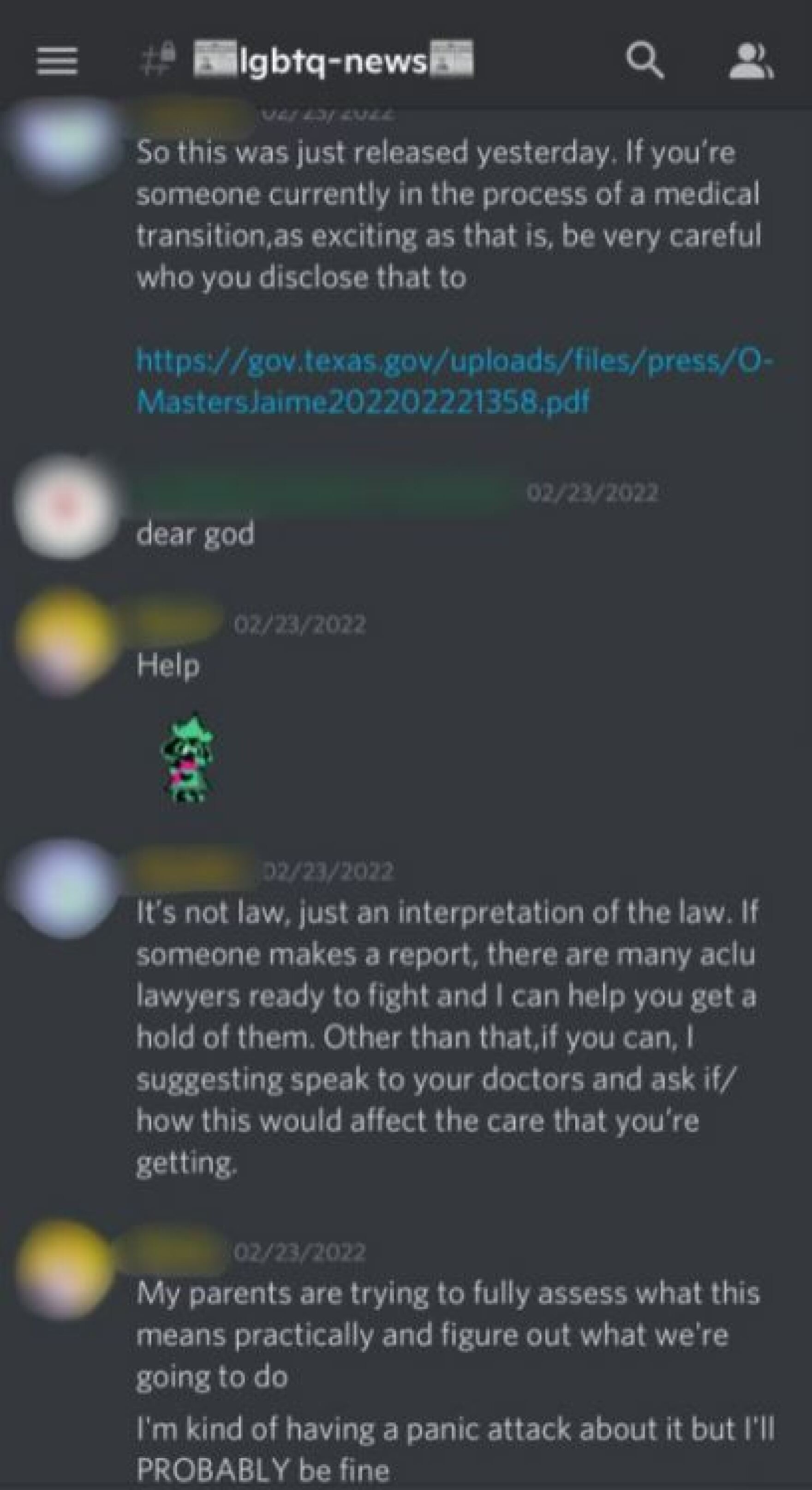 a screenshot of a discord chat. it reads 'person 1: so this was just released yesterday. if you're someone currently in the process of a medical transition, as excited as that is, be very careful who you disclose that to (a link is including to a texas government website below.) person 2: dear god. person 3: help. person 1: it's not law, just an interpretation of the law. if someone makes a report, there are many aclu lawyers ready to fight and i can help you get a hold of them. other than that, if you can i suggesting speak to your doctors and ask if/how this would affect the care that you're getting. person 3: my parents are trying to fully assess what this means practically and figure out what we're going to do. i'm kind of having a panic attack about but i'll probably be fine."