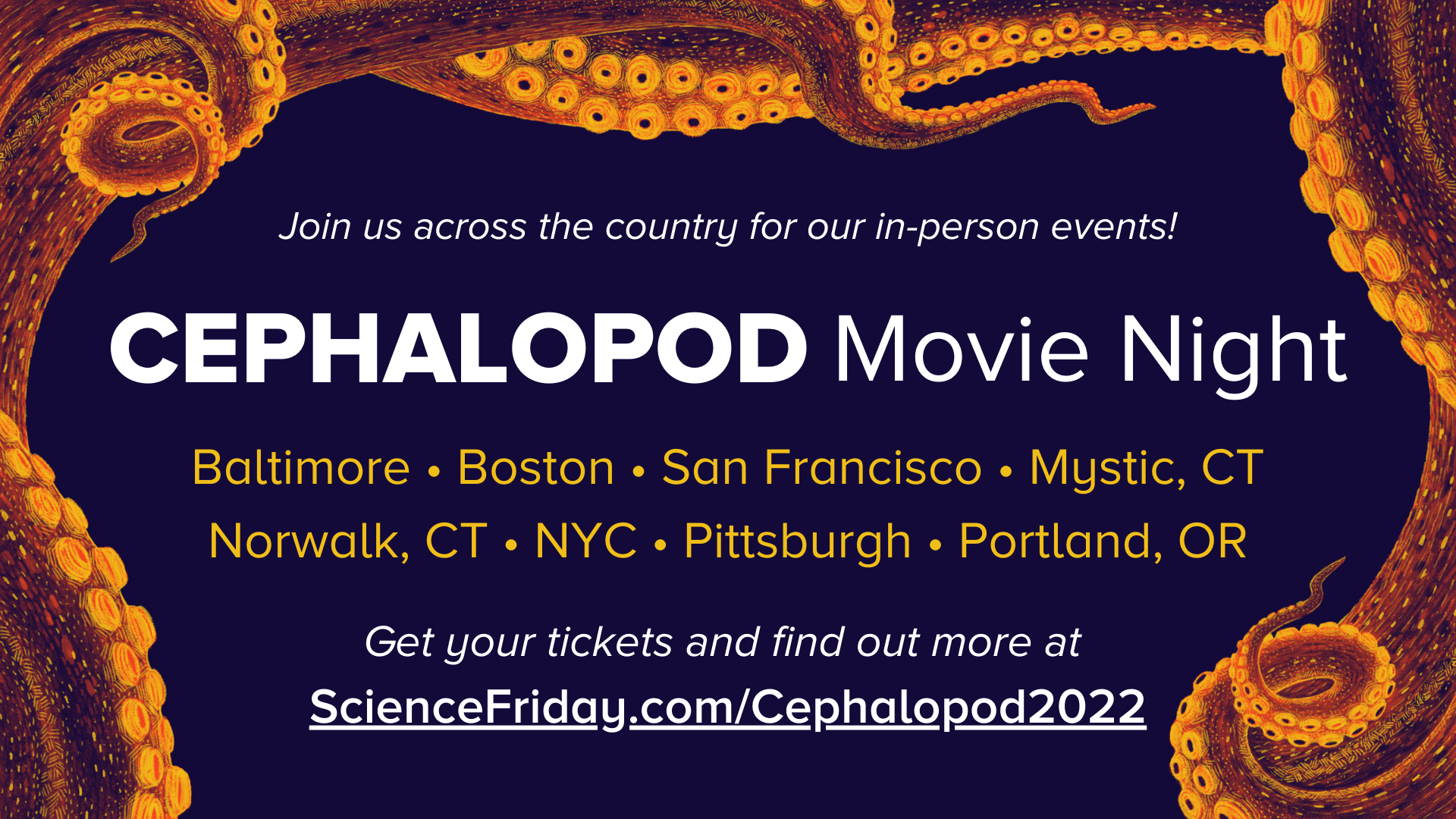 a border of illustrated, orange-yellow octopus tentacles curling around the left, top, and bottom of the image, with event promotional info: Join us across the country for our in-person events! Cephalopod Movie Night. Baltimore, Boston, San Francisco, Mystic, CT, Norwalk, CT, NYC, Pittsburgh, Portland, OR. Get your ticket and find out more at: ScienceFriday.com/Cephalopod2022
