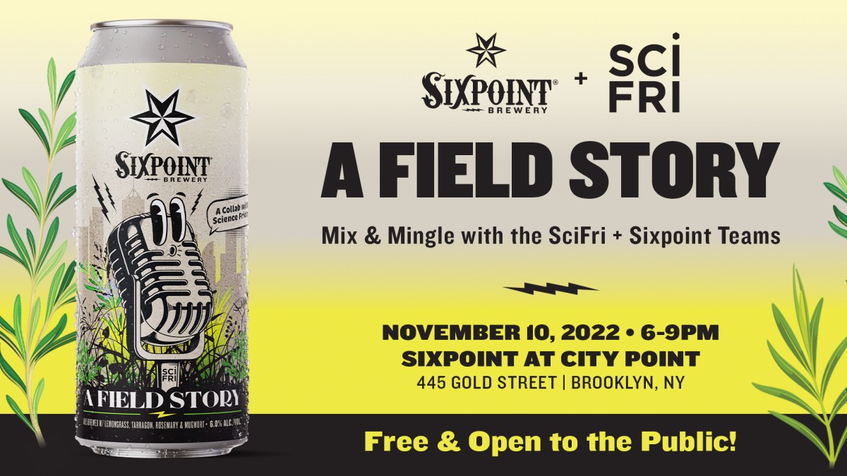Event promotional image. Beer can on left side with gradient yellow to tan background. Logos for Sixpoint and Science Friday at the top, with text reading: A FIELD STORY, Mix & mingle with the SciFri + Sixpoint teams, November 10, 2022, 6-9pm, Sixpoint at City Point, 445 Gold St, Brooklyn NY. Free and Open to the public!