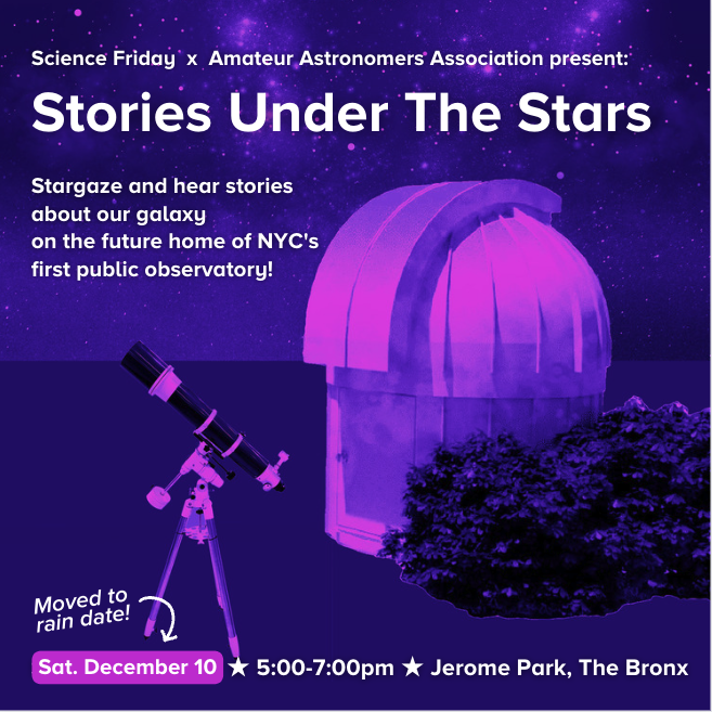 Event promotional image which reads: Science Friday x Amateur Astronomers Association present: Stories Under The Stars. Stargaze and hear stories about our galaxy on the future home of NYC's first public observatory! Sat. December 10, 5:00-7:00pm, Jerome Park, The Bronx. The background is a purple and pink tinted image of a telescope in the foreground, with a small observatory in the middle ground, and starry sky in the background.