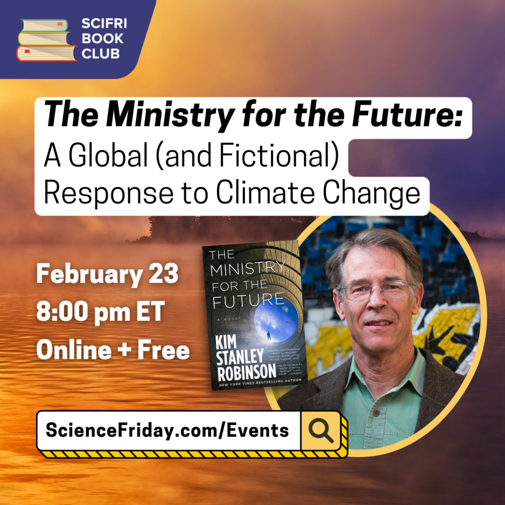 Promotional image for the event.  In the upper left corner is the SciFri Book Club logo, with event information below: Ministry of the Future: A Global (and Fictional) Response to Climate Change.  February 23, 8 p.m. ET online + free.  To the lower right of the frame is a cover image of the Ministry of the Future book and a head shot by author Kim Stanley Robinson.