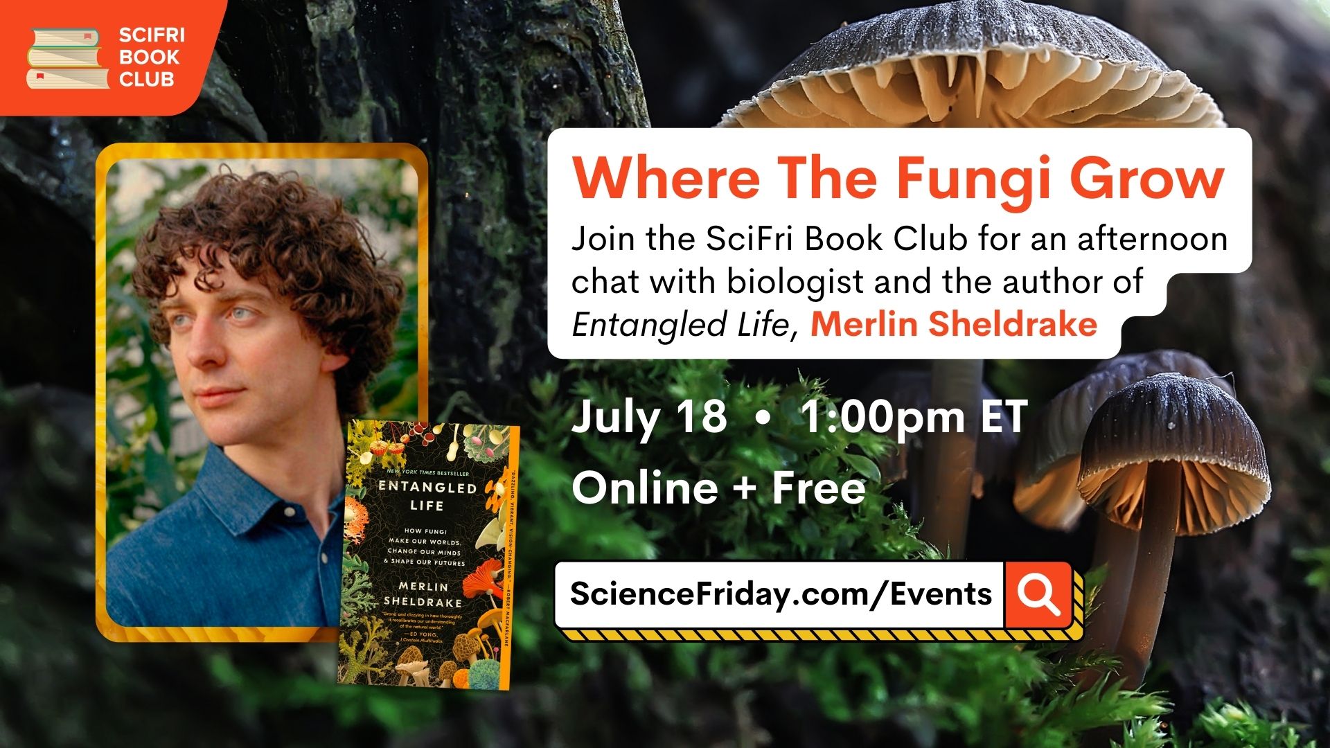 Event promotional image. In top left corner, SciFri Book Club logo, with event info below, which reads: Where The Fungi Grow. Join the SciFri Book Club for an afternoon chat with biologist and the author of 'Entangled Life', Merlin Sheldrake. July 18, 1:00pm ET, Online + Free, ScienceFriday.com/Events. To the right of the frame is a picture of ENTANGLED LIFE book cover and a headshot of author Merlin Sheldrake, a white man with curly brown hair