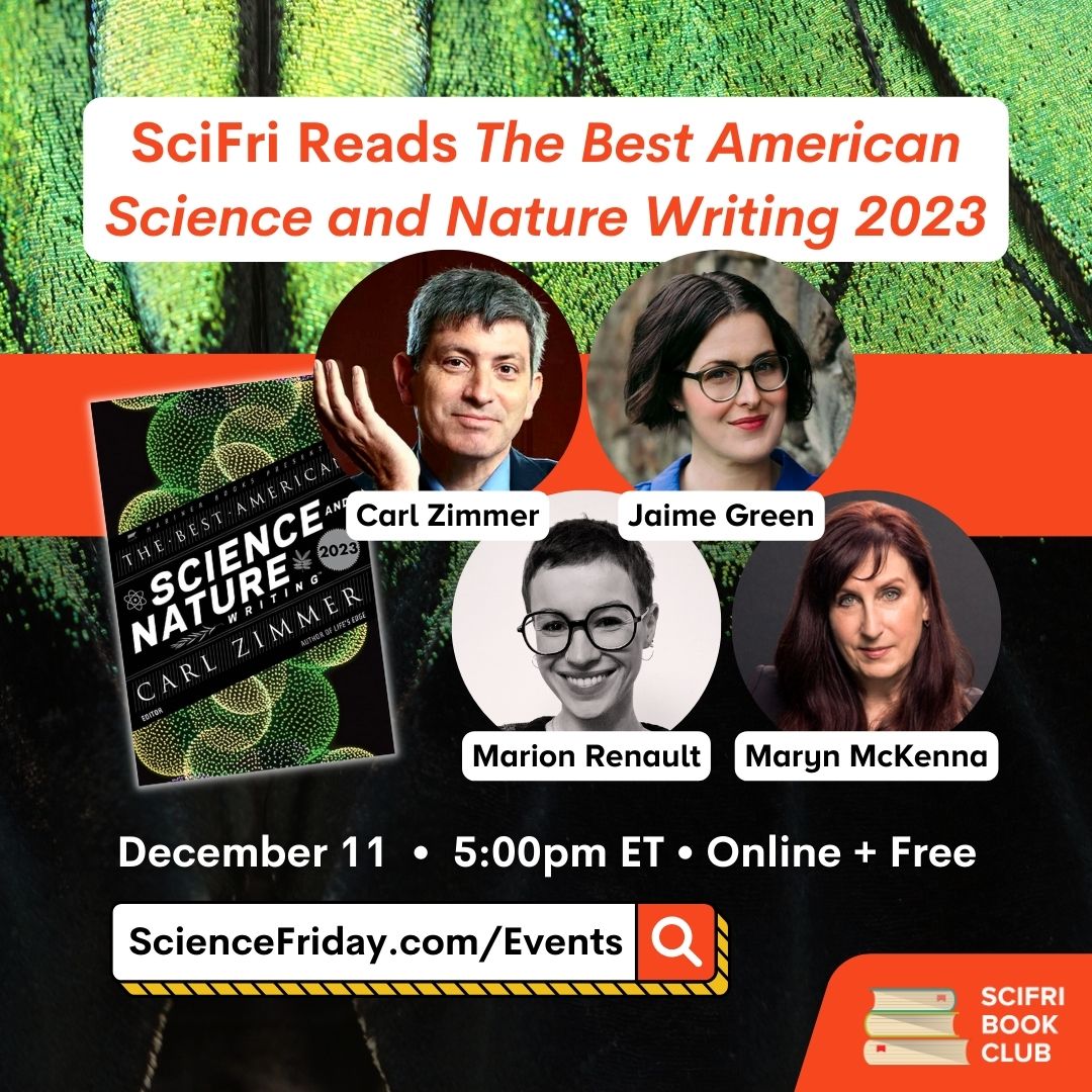 Event promotional image. In the bottom right corner, SciFri Book Club logo, with event info above, which reads: "SciFri Reads The Best American Science and Nature Writing 2023. December 11, 5:00pm ET, Online + Free, ScienceFriday.com/Events." To the left of the frame is the book cover of THE BEST AMERICAN SCIENCE AND NATURE WRITING 2023. In the middle are images of four science writers: Carl Zimmer, Jaime Green, Marion Renault and Maryn McKenna. The background is a close-up photo of a green-and-black butterfly wing.