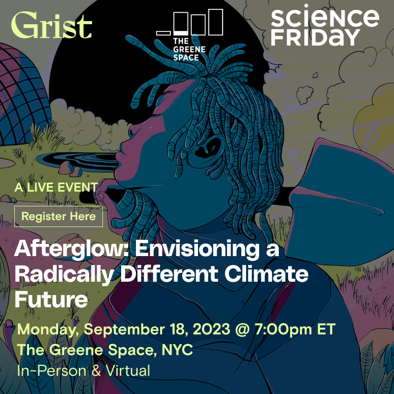 In the background, an illustration of a person in the foreground with their face turned away from the viewer and a shovel over the shoulder, in an otherworldly landscape with grasses, clouds and domes. On top, text reads "Afterglow: Envisioning a Radically Different Climate Future, a live event from Grist and Science Friday. Monday September 18 2023, 7:00pm ET, The Greene Space, NYC, In-Person & Virtual"