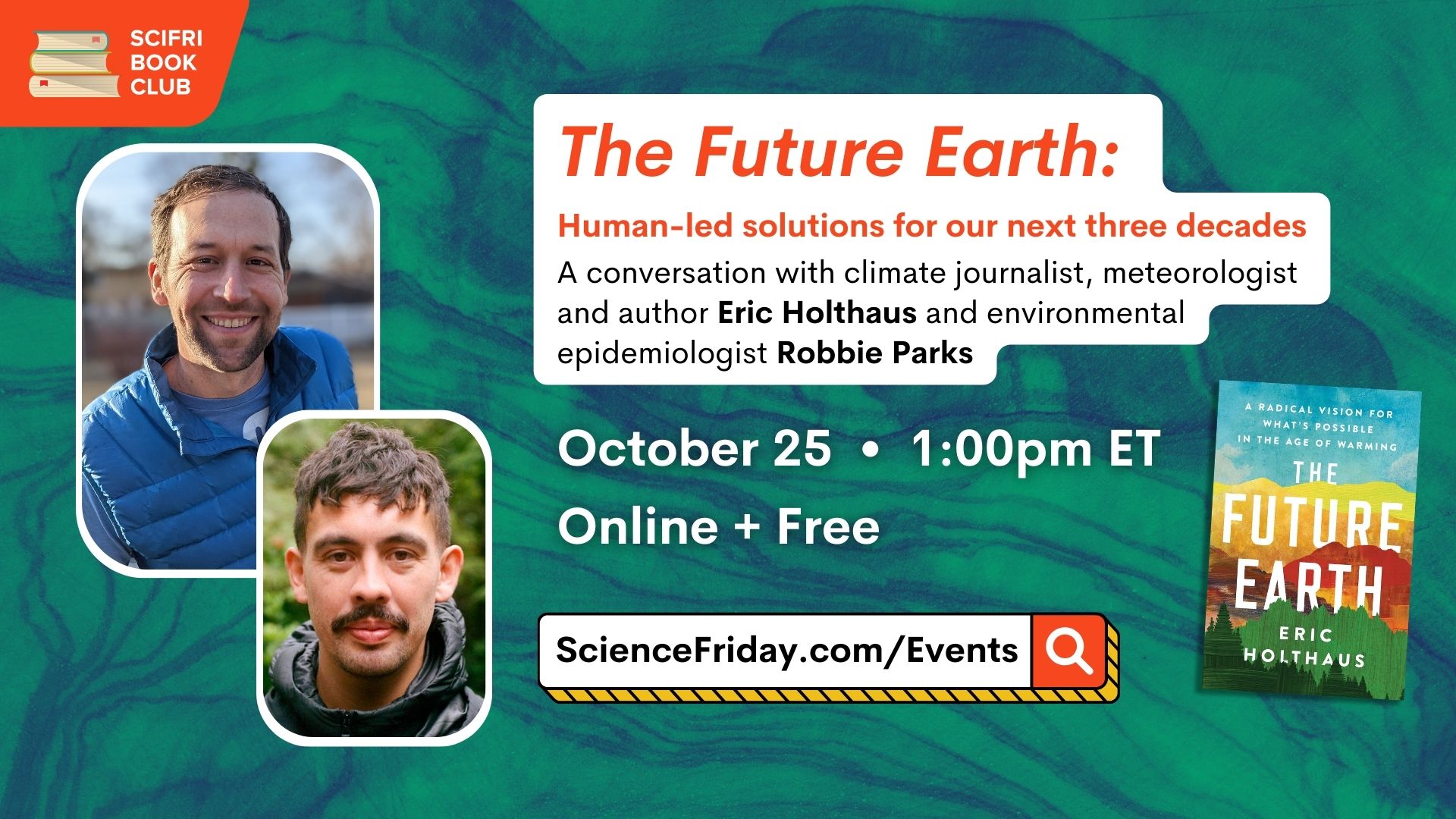 Event promotional image. In top left corner, SciFri Book Club logo, with event info below, which reads: The Future Earth: Human-led solutions for our next three decades. A conversation with climate journalist, meteorologist and author Eric Holthaus and environmental epidemiologist Robbie Parks. October 25, 1:00pm ET, Online + Free, ScienceFriday.com/Events. To the right of the frame is an image of THE FUTURE EARTH book cover. To the right of the frame is a two headshots of men smiling at the camera. The background is a photo of wood grain, tinted dark blue and green.