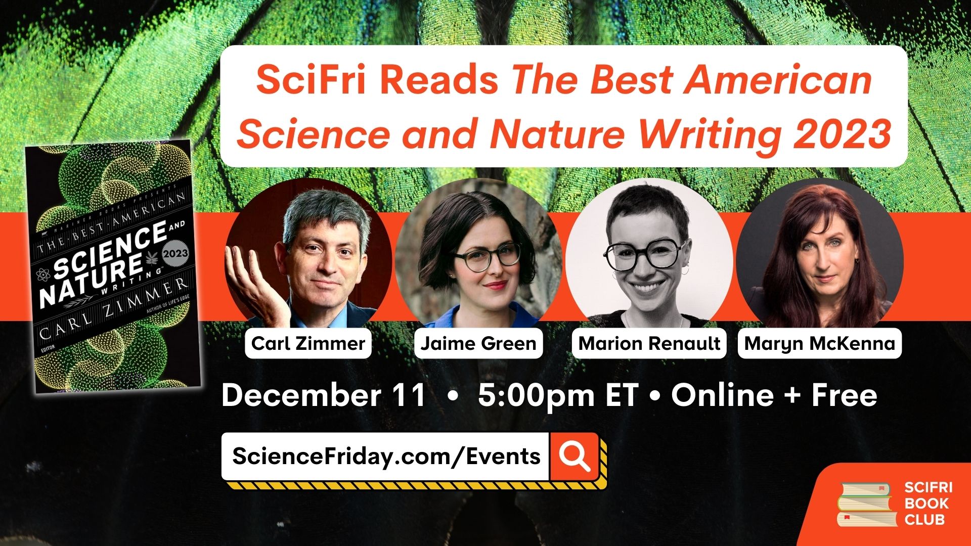 Event promotional image. In the bottom right corner, SciFri Book Club logo, with event info above, which reads: "SciFri Reads The Best American Science and Nature Writing 2023. December 11, 5:00pm ET, Online + Free, ScienceFriday.com/Events." To the left of the frame is the book cover of THE BEST AMERICAN SCIENCE AND NATURE WRITING 2023. In the middle are images of four science writers: Carl Zimmer, Jaime Green, Marion Renault and Maryn McKenna. The background is a close-up photo of a green-and-black butterfly wing.