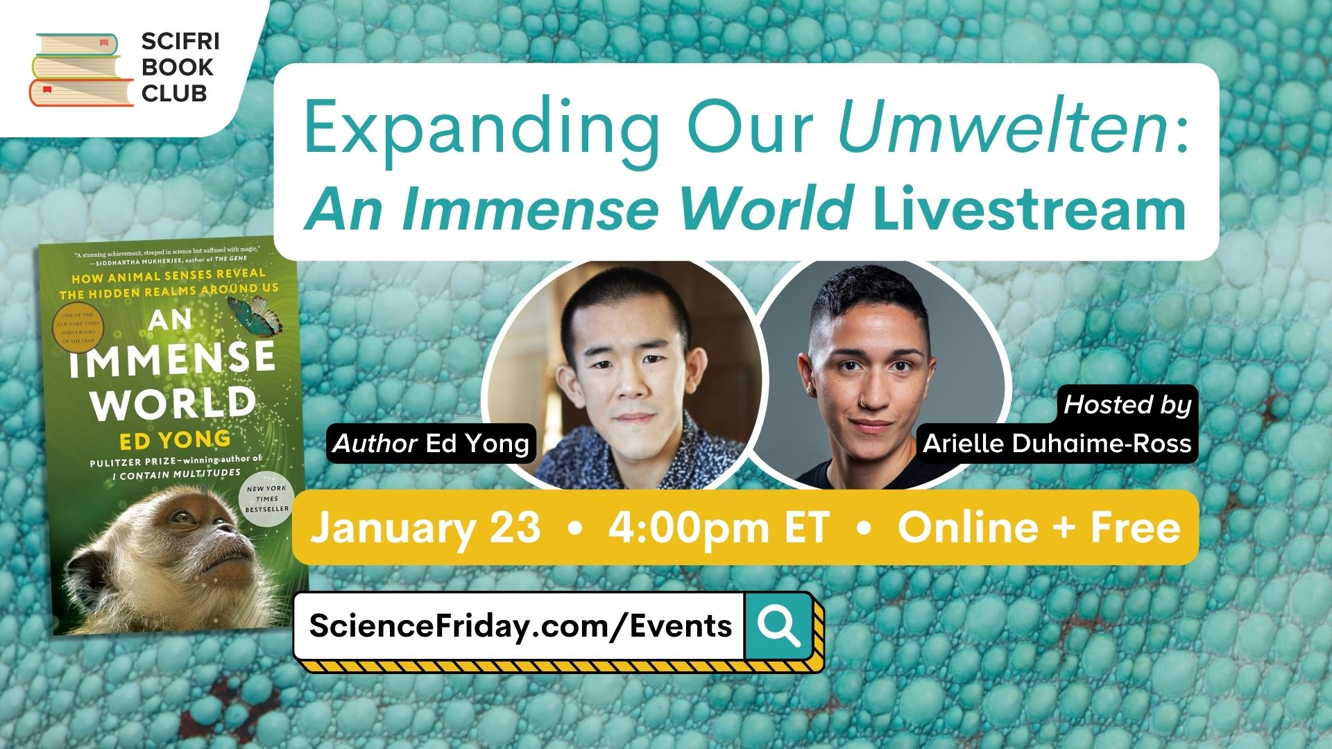 Event promotional image. In the top left corner, SciFri Book Club logo, with event info below, which reads: "Expanding Our Umwelten: An Immense World Livestream. January 23, 4:00pm ET, Online + Free, ScienceFriday.com/Events." To the left of the frame is the book cover of AN IMMENSE WORLD by Ed Yong. The middle features headshots of Author Ed Yong and host Arielle Duhaime-Ross. The background is a close-up photo of aquamarine lizard skin.