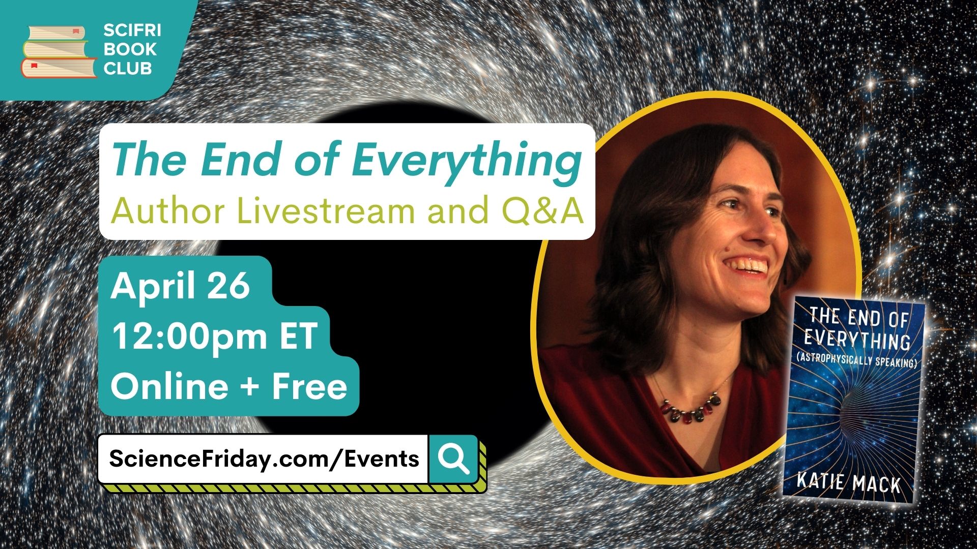 Event promotional image. In the top left corner, SciFri Book Club logo, with event info below, which reads: "The End of Everything: Author Livestream and Q&A. April 26, 12:00pm ET, Online + Free, ScienceFriday.com/Events." The middle features the book cover of THE END OF EVERYTHING, and headshot the author, a white woman smiling and looking to the right. The background is an image of a starry sky swirling towards a black hole in the middle.